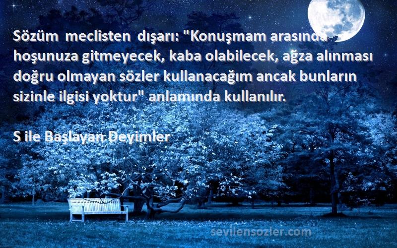S ile Başlayan Deyimler Sözleri 
Sözüm meclisten dışarı: Konuşmam arasında hoşunuza gitmeyecek, kaba olabilecek, ağza alınması doğru olmayan sözler kullanacağım ancak bunların sizinle ilgisi yoktur anlamında kullanılır.