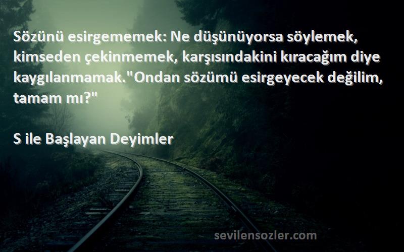 S ile Başlayan Deyimler Sözleri 
Sözünü esirgememek: Ne düşünüyorsa söylemek, kimseden çekinmemek, karşısındakini kıracağım diye kaygılanmamak.Ondan sözümü esirgeyecek değilim, tamam mı?