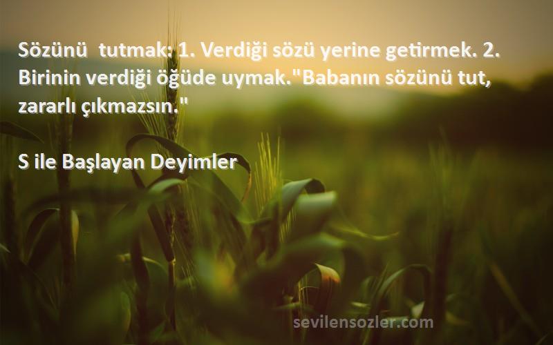 S ile Başlayan Deyimler Sözleri 
Sözünü tutmak: 1. Verdiği sözü yerine getirmek. 2. Birinin verdiği öğüde uymak.Babanın sözünü tut, zararlı çıkmazsın.