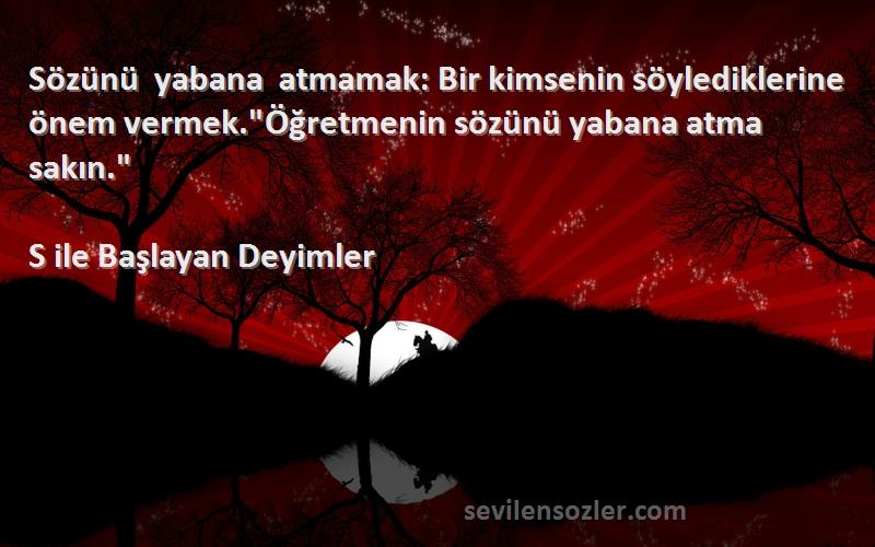 S ile Başlayan Deyimler Sözleri 
Sözünü yabana atmamak: Bir kimsenin söylediklerine önem vermek.Öğretmenin sözünü yabana atma sakın.