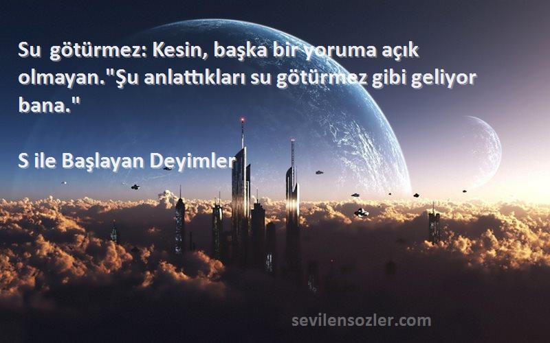 S ile Başlayan Deyimler - Su götürmez: Kesin, başka bir yoruma açık olmayan.Şu anlattıkları su götürmez gibi geliyor bana.