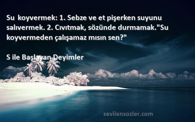 S ile Başlayan Deyimler - Su koyvermek: 1. Sebze ve et pişerken suyunu salıvermek. 2. Cıvıtmak, sözünde durmamak.Su koyvermed...