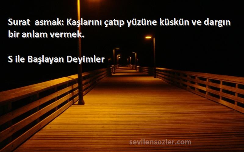 S ile Başlayan Deyimler Sözleri 
Surat asmak: Kaşlarını çatıp yüzüne küskün ve dargın bir anlam vermek.