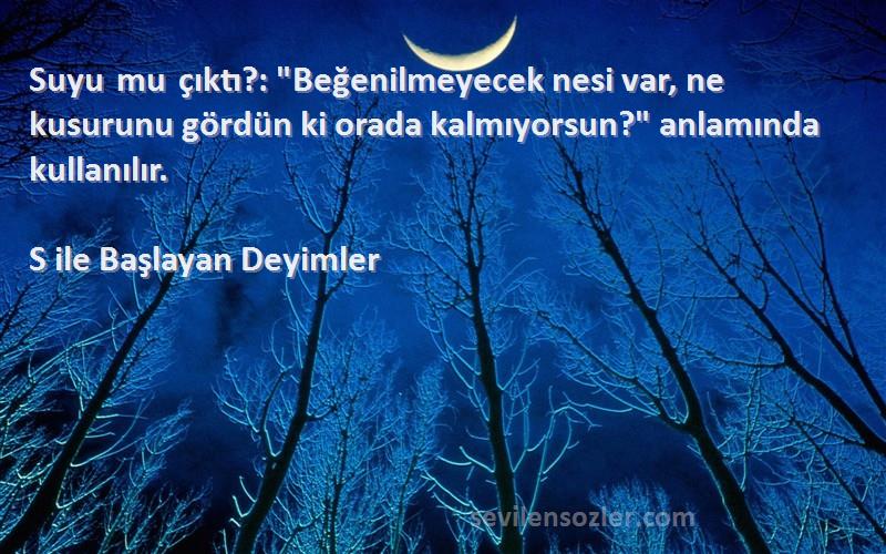 S ile Başlayan Deyimler Sözleri 
Suyu mu çıktı?: Beğenilmeyecek nesi var, ne kusurunu gördün ki orada kalmıyorsun? anlamında kullanılır.