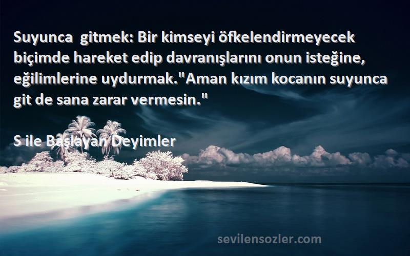 S ile Başlayan Deyimler Sözleri 
Suyunca gitmek: Bir kimseyi öfkelendirmeyecek biçimde hareket edip davranışlarını onun isteğine, eğilimlerine uydurmak.Aman kızım kocanın suyunca git de sana zarar vermesin.