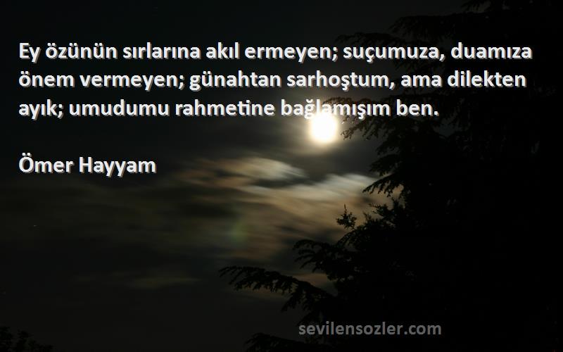 Ömer Hayyam Sözleri 
Ey özünün sırlarına akıl ermeyen; suçumuza, duamıza önem vermeyen; günahtan sarhoştum, ama dilekten ayık; umudumu rahmetine bağlamışım ben.