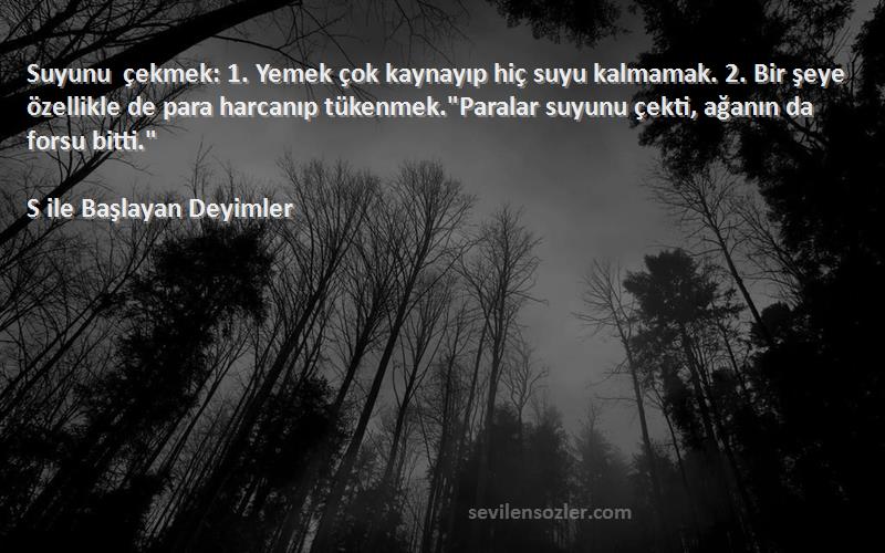 S ile Başlayan Deyimler Sözleri 
Suyunu çekmek: 1. Yemek çok kaynayıp hiç suyu kalmamak. 2. Bir şeye özellikle de para harcanıp tükenmek.Paralar suyunu çekti, ağanın da forsu bitti.