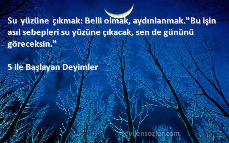 S ile Başlayan Deyimler Sözleri 
Su yüzüne çıkmak: Belli olmak, aydınlanmak.Bu işin asıl sebepleri su yüzüne çıkacak, sen de gününü göreceksin.