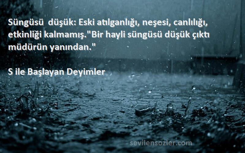 S ile Başlayan Deyimler Sözleri 
Süngüsü düşük: Eski atılganlığı, neşesi, canlılığı, etkinliği kalmamış.Bir hayli süngüsü düşük çıktı müdürün yanından.