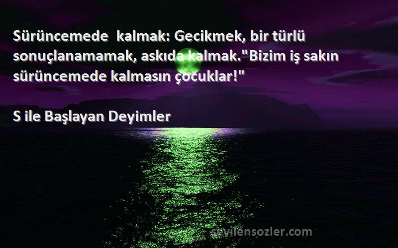 S ile Başlayan Deyimler Sözleri 
Sürüncemede kalmak: Gecikmek, bir türlü sonuçlanamamak, askıda kalmak.Bizim iş sakın sürüncemede kalmasın çocuklar!