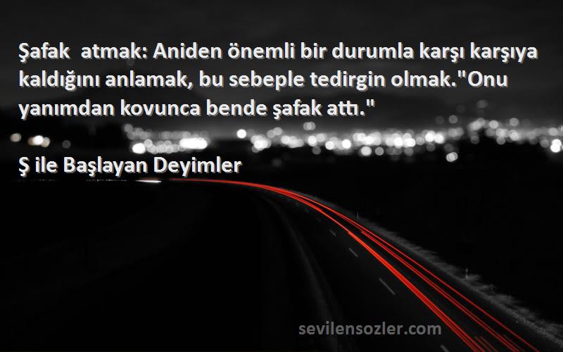 Ş ile Başlayan Deyimler Sözleri 
Şafak atmak: Aniden önemli bir durumla karşı karşıya kaldığını anlamak, bu sebeple tedirgin olmak.Onu yanımdan kovunca bende şafak attı.