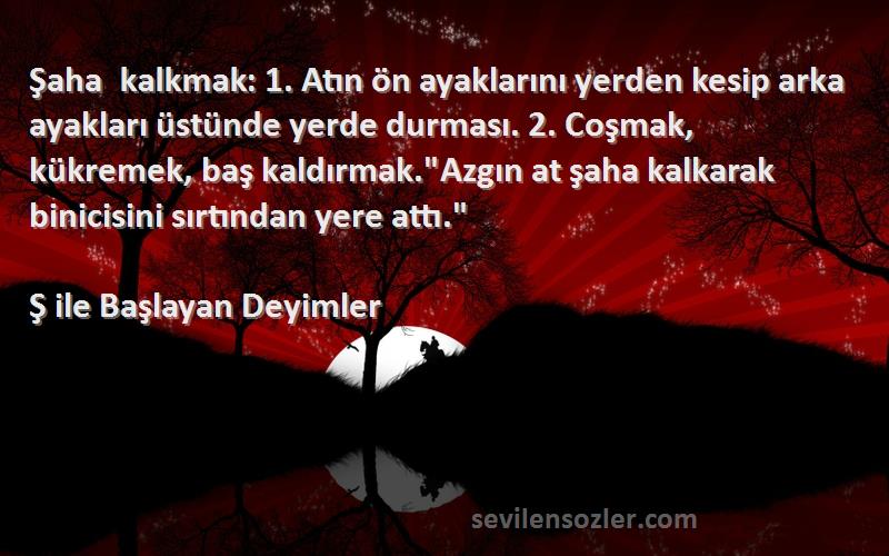 Ş ile Başlayan Deyimler Sözleri 
Şaha kalkmak: 1. Atın ön ayaklarını yerden kesip arka ayakları üstünde yerde durması. 2. Coşmak, kükremek, baş kaldırmak.Azgın at şaha kalkarak binicisini sırtından yere attı.