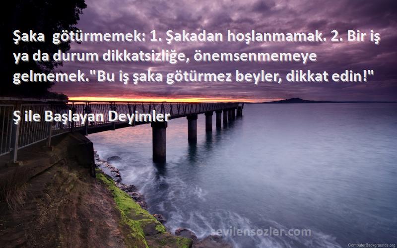 Ş ile Başlayan Deyimler Sözleri 
Şaka götürmemek: 1. Şakadan hoşlanmamak. 2. Bir iş ya da durum dikkatsizliğe, önemsenmemeye gelmemek.Bu iş şaka götürmez beyler, dikkat edin!