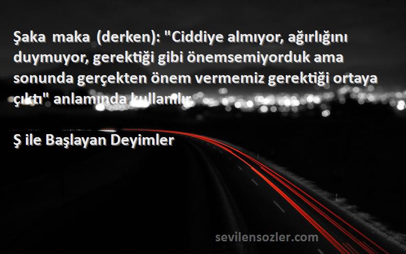 Ş ile Başlayan Deyimler Sözleri 
Şaka maka (derken): Ciddiye almıyor, ağırlığını duymuyor, gerektiği gibi önemsemiyorduk ama sonunda gerçekten önem vermemiz gerektiği ortaya çıktı anlamında kullanılır.