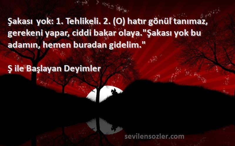 Ş ile Başlayan Deyimler Sözleri 
Şakası yok: 1. Tehlikeli. 2. (O) hatır gönül tanımaz, gerekeni yapar, ciddi bakar olaya.Şakası yok bu adamın, hemen buradan gidelim.