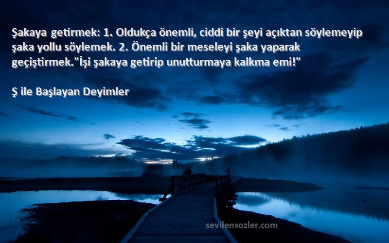 Ş ile Başlayan Deyimler Sözleri 
Şakaya getirmek: 1. Oldukça önemli, ciddi bir şeyi açıktan söylemeyip şaka yollu söylemek. 2. Önemli bir meseleyi şaka yaparak geçiştirmek.İşi şakaya getirip unutturmaya kalkma emi!