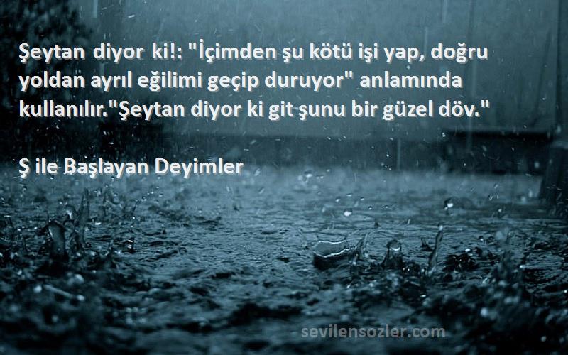 Ş ile Başlayan Deyimler Sözleri 
Şeytan diyor ki!: İçimden şu kötü işi yap, doğru yoldan ayrıl eğilimi geçip duruyor anlamında kullanılır.Şeytan diyor ki git şunu bir güzel döv.