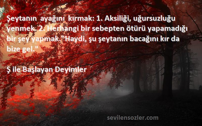 Ş ile Başlayan Deyimler Sözleri 
Şeytanın ayağını kırmak: 1. Aksiliği, uğursuzluğu yenmek. 2. Herhangi bir sebepten ötürü yapamadığı bir şey yapmak.Haydi, şu şeytanın bacağını kır da bize gel.
