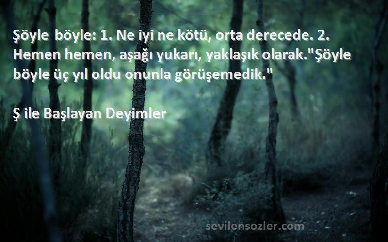 Ş ile Başlayan Deyimler Sözleri 
Şöyle böyle: 1. Ne iyi ne kötü, orta derecede. 2. Hemen hemen, aşağı yukarı, yaklaşık olarak.Şöyle böyle üç yıl oldu onunla görüşemedik.