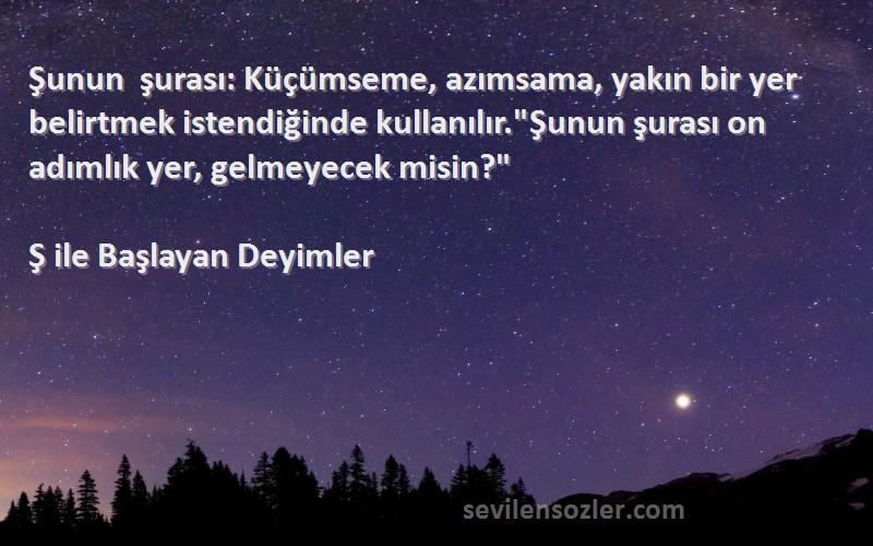 Ş ile Başlayan Deyimler Sözleri 
Şunun şurası: Küçümseme, azımsama, yakın bir yer belirtmek istendiğinde kullanılır.Şunun şurası on adımlık yer, gelmeyecek misin?