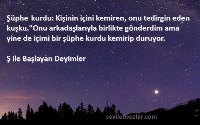 Ş ile Başlayan Deyimler Sözleri 
Şüphe kurdu: Kişinin içini kemiren, onu tedirgin eden kuşku.Onu arkadaşlarıyla birlikte gönderdim ama yine de içimi bir şüphe kurdu kemirip duruyor.