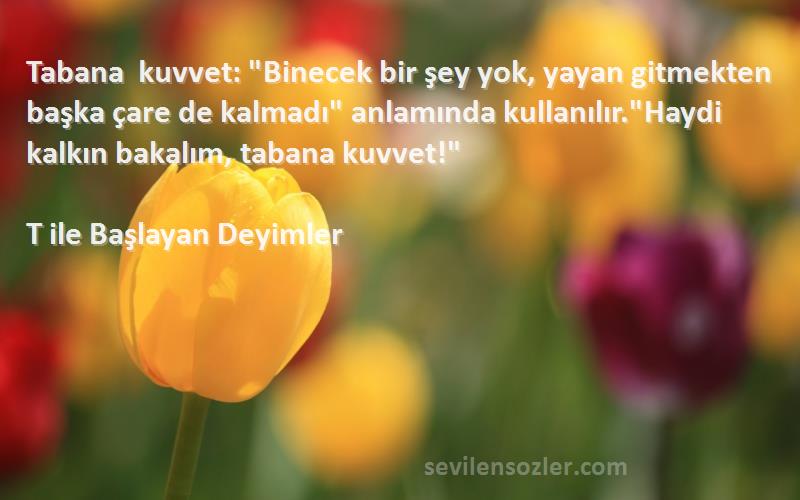 T ile Başlayan Deyimler Sözleri 
Tabana kuvvet: Binecek bir şey yok, yayan gitmekten başka çare de kalmadı anlamında kullanılır.Haydi kalkın bakalım, tabana kuvvet!