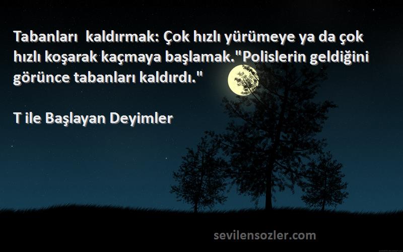 T ile Başlayan Deyimler Sözleri 
Tabanları kaldırmak: Çok hızlı yürümeye ya da çok hızlı koşarak kaçmaya başlamak.Polislerin geldiğini görünce tabanları kaldırdı.