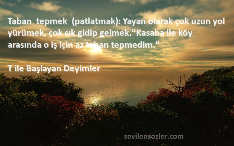 T ile Başlayan Deyimler Sözleri 
Taban tepmek (patlatmak): Yayan olarak çok uzun yol yürümek, çok sık gidip gelmek.Kasaba ile köy arasında o iş için az taban tepmedim.