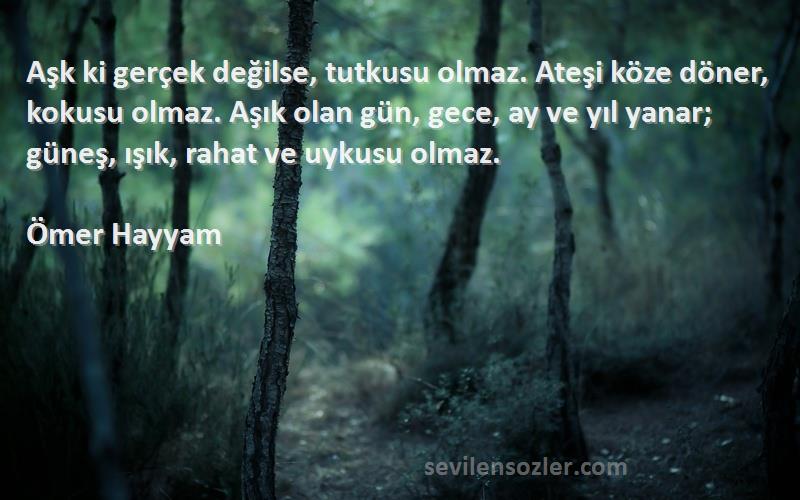 Ömer Hayyam Sözleri 
Aşk ki gerçek değilse, tutkusu olmaz. Ateşi köze döner, kokusu olmaz. Aşık olan gün, gece, ay ve yıl yanar; güneş, ışık, rahat ve uykusu olmaz.