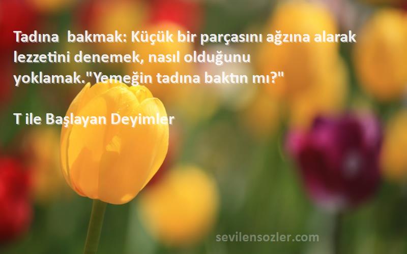 T ile Başlayan Deyimler Sözleri 
Tadına bakmak: Küçük bir parçasını ağzına alarak lezzetini denemek, nasıl olduğunu yoklamak.Yemeğin tadına baktın mı?