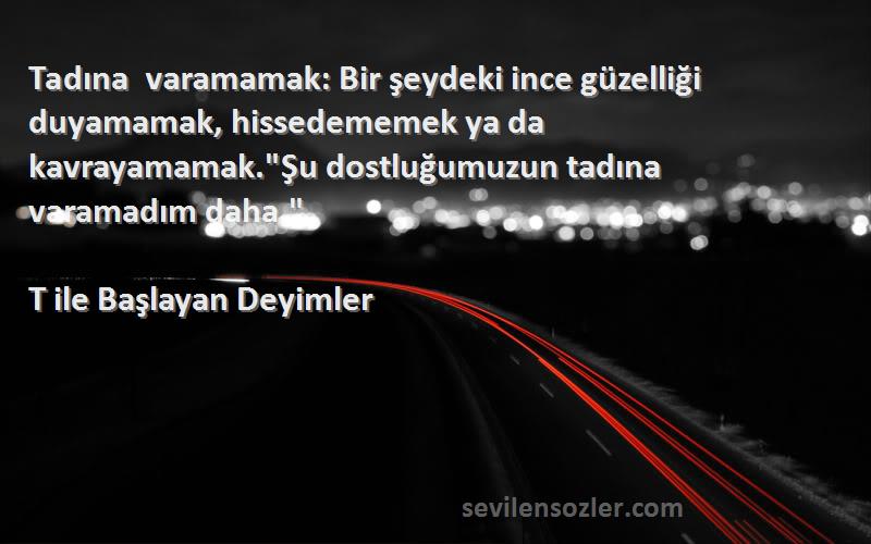 T ile Başlayan Deyimler Sözleri 
Tadına varamamak: Bir şeydeki ince güzelliği duyamamak, hissedememek ya da kavrayamamak.Şu dostluğumuzun tadına varamadım daha.