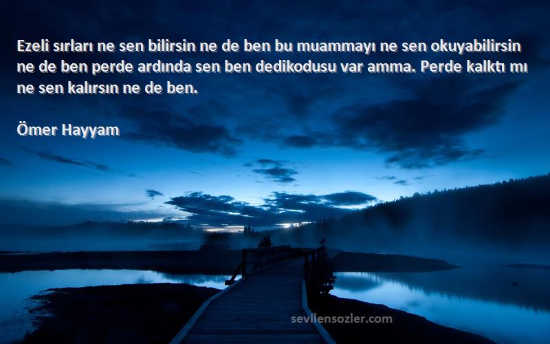 Ömer Hayyam Sözleri 
Ezeli sırları ne sen bilirsin ne de ben bu muammayı ne sen okuyabilirsin ne de ben perde ardında sen ben dedikodusu var amma. Perde kalktı mı ne sen kalırsın ne de ben.