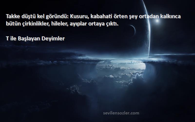 T ile Başlayan Deyimler Sözleri 
Takke düştü kel göründü: Kusuru, kabahati örten şey ortadan kalkınca bütün çirkinlikler, hileler, ayıplar ortaya çıktı.