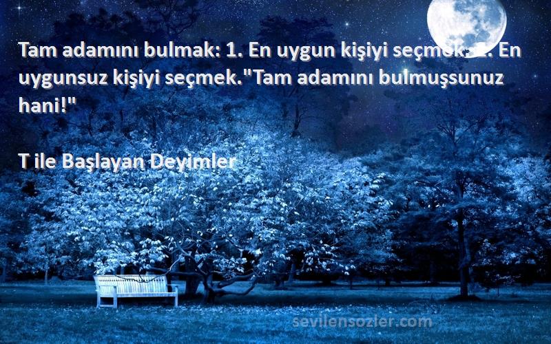 T ile Başlayan Deyimler Sözleri 
Tam adamını bulmak: 1. En uygun kişiyi seçmek. 2. En uygunsuz kişiyi seçmek.Tam adamını bulmuşsunuz hani!