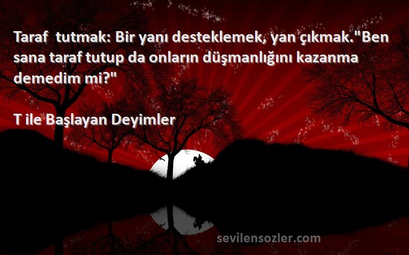 T ile Başlayan Deyimler Sözleri 
Taraf tutmak: Bir yanı desteklemek, yan çıkmak.Ben sana taraf tutup da onların düşmanlığını kazanma demedim mi?