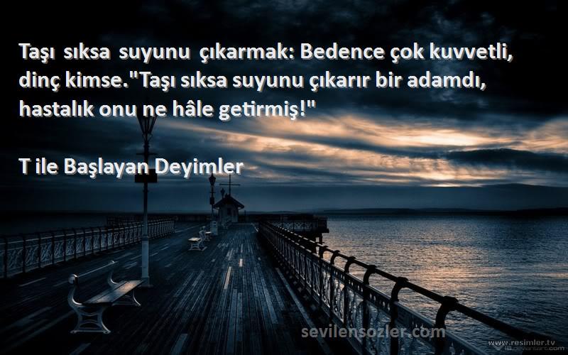 T ile Başlayan Deyimler Sözleri 
Taşı sıksa suyunu çıkarmak: Bedence çok kuvvetli, dinç kimse.Taşı sıksa suyunu çıkarır bir adamdı, hastalık onu ne hâle getirmiş!