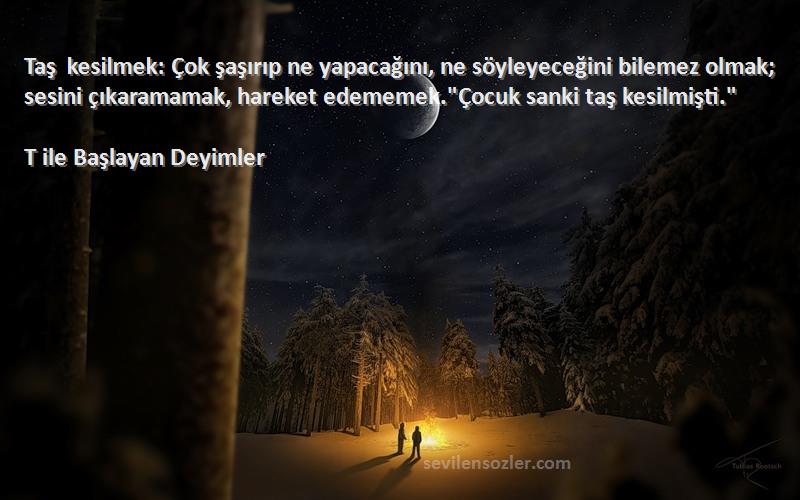 T ile Başlayan Deyimler Sözleri 
Taş kesilmek: Çok şaşırıp ne yapacağını, ne söyleyeceğini bilemez olmak; sesini çıkaramamak, hareket edememek.Çocuk sanki taş kesilmişti.