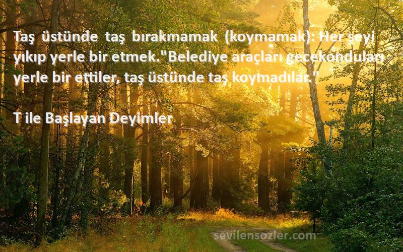 T ile Başlayan Deyimler Sözleri 
Taş üstünde taş bırakmamak (koymamak): Her şeyi yıkıp yerle bir etmek.Belediye araçları gecekonduları yerle bir ettiler, taş üstünde taş koymadılar.