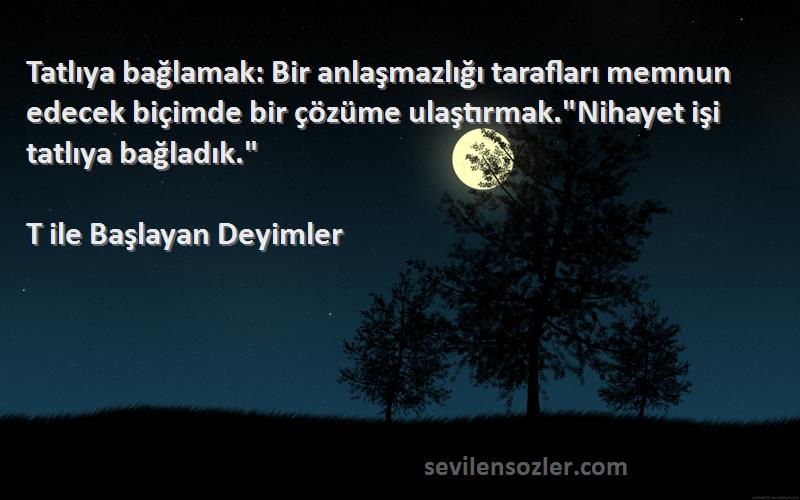 T ile Başlayan Deyimler Sözleri 
Tatlıya bağlamak: Bir anlaşmazlığı tarafları memnun edecek biçimde bir çözüme ulaştırmak.Nihayet işi tatlıya bağladık.