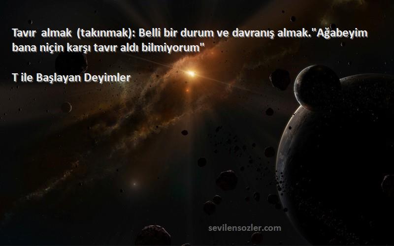 T ile Başlayan Deyimler Sözleri 
Tavır almak (takınmak): Belli bir durum ve davranış almak.Ağabeyim bana niçin karşı tavır aldı bilmiyorum