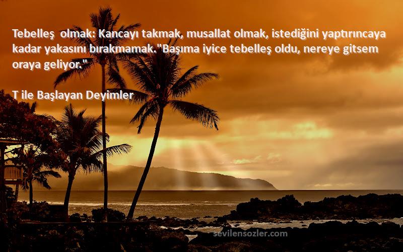 T ile Başlayan Deyimler Sözleri 
Tebelleş olmak: Kancayı takmak, musallat olmak, istediğini yaptırıncaya kadar yakasını bırakmamak.Başıma iyice tebelleş oldu, nereye gitsem oraya geliyor.