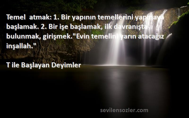 T ile Başlayan Deyimler Sözleri 
Temel atmak: 1. Bir yapının temellerini yapmaya başlamak. 2. Bir işe başlamak, ilk davranışta bulunmak, girişmek.Evin temelini yarın atacağız inşallah.