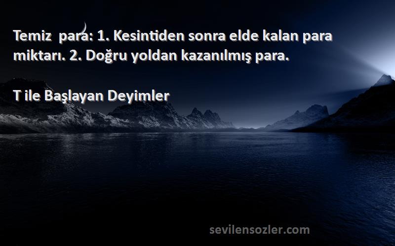 T ile Başlayan Deyimler - Temiz para: 1. Kesintiden sonra elde kalan para miktarı. 2. Doğru yoldan kazanılmış para.