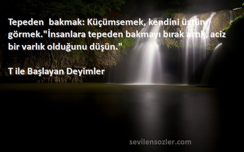 T ile Başlayan Deyimler Sözleri 
Tepeden bakmak: Küçümsemek, kendini üstün görmek.İnsanlara tepeden bakmayı bırak artık, aciz bir varlık olduğunu düşün.