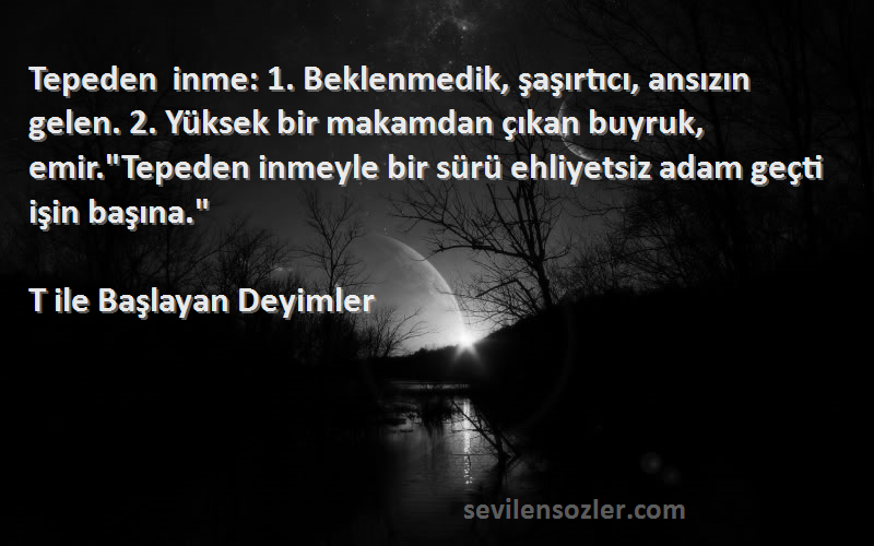 T ile Başlayan Deyimler Sözleri 
Tepeden inme: 1. Beklenmedik, şaşırtıcı, ansızın gelen. 2. Yüksek bir makamdan çıkan buyruk, emir.Tepeden inmeyle bir sürü ehliyetsiz adam geçti işin başına.