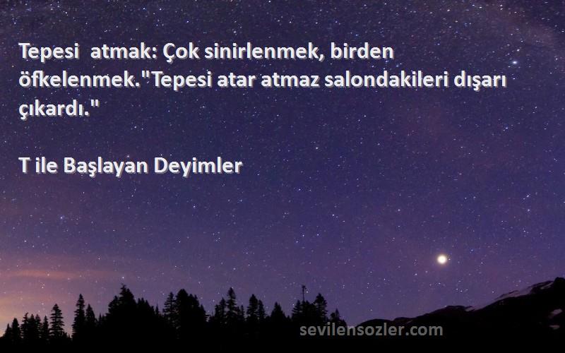 T ile Başlayan Deyimler - Tepesi atmak: Çok sinirlenmek, birden öfkelenmek.Tepesi atar atmaz salondakileri dışarı çıkardı.