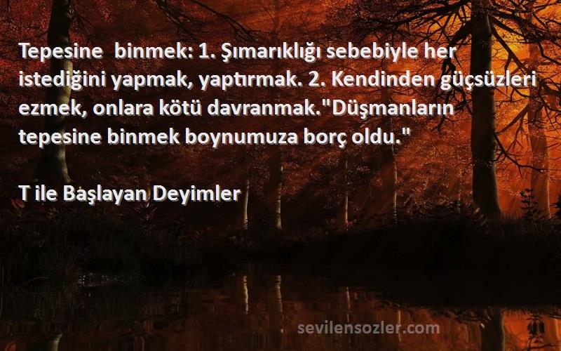 T ile Başlayan Deyimler Sözleri 
Tepesine binmek: 1. Şımarıklığı sebebiyle her istediğini yapmak, yaptırmak. 2. Kendinden güçsüzleri ezmek, onlara kötü davranmak.Düşmanların tepesine binmek boynumuza borç oldu.