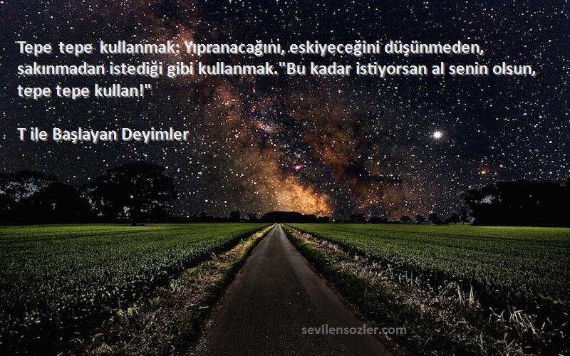 T ile Başlayan Deyimler Sözleri 
Tepe tepe kullanmak: Yıpranacağını, eskiyeceğini düşünmeden, sakınmadan istediği gibi kullanmak.Bu kadar istiyorsan al senin olsun, tepe tepe kullan!