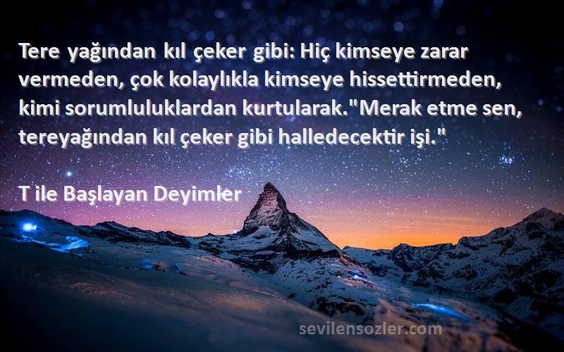 T ile Başlayan Deyimler Sözleri 
Tere yağından kıl çeker gibi: Hiç kimseye zarar vermeden, çok kolaylıkla kimseye hissettirmeden, kimi sorumluluklardan kurtularak.Merak etme sen, tereyağından kıl çeker gibi halledecektir işi.