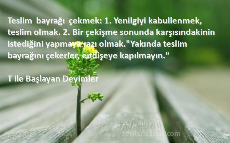 T ile Başlayan Deyimler Sözleri 
Teslim bayrağı çekmek: 1. Yenilgiyi kabullenmek, teslim olmak. 2. Bir çekişme sonunda karşısındakinin istediğini yapmaya razı olmak.Yakında teslim bayrağını çekerler, endişeye kapılmayın.